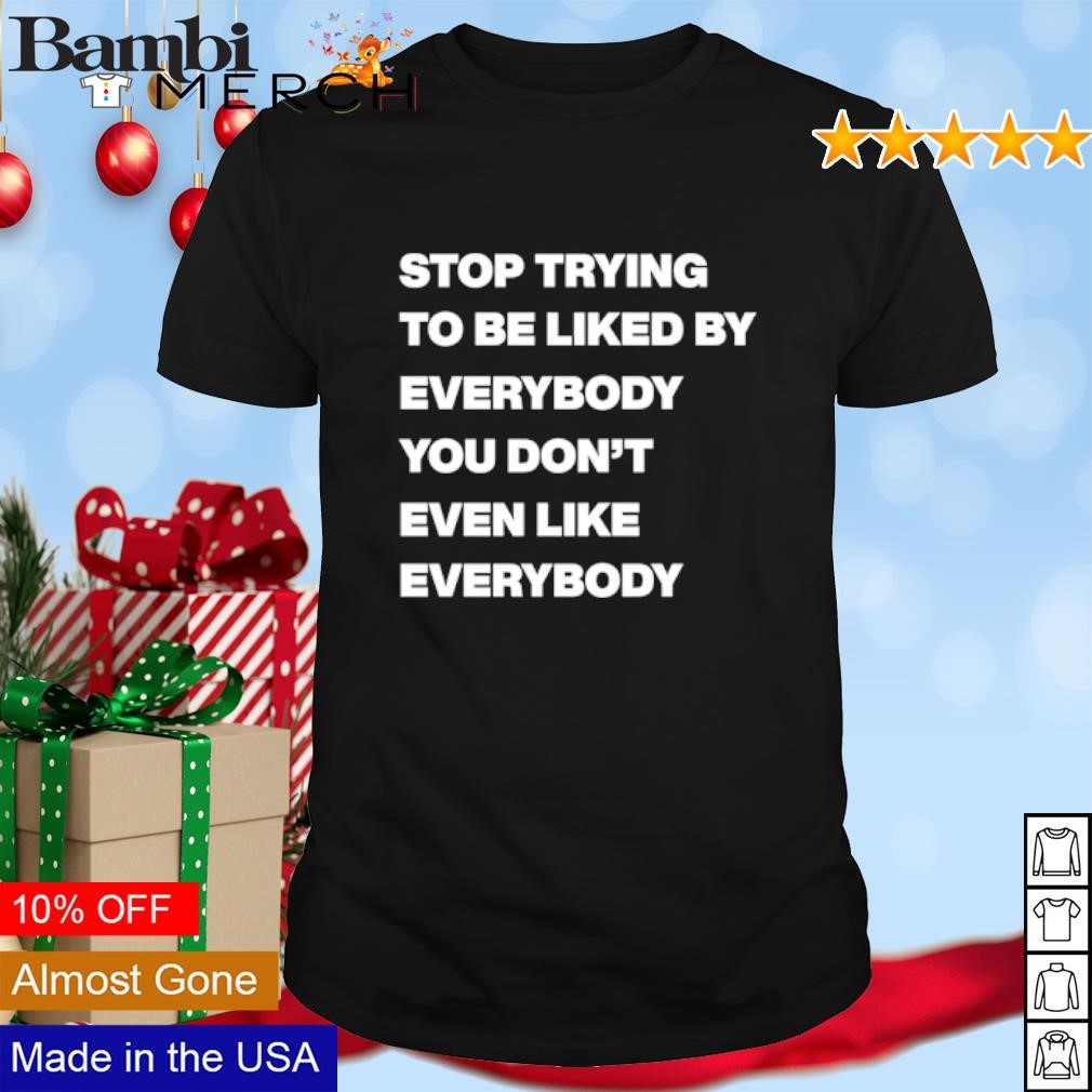 Awesome Stop trying to be liked by everybody you don't even like everybody shirt